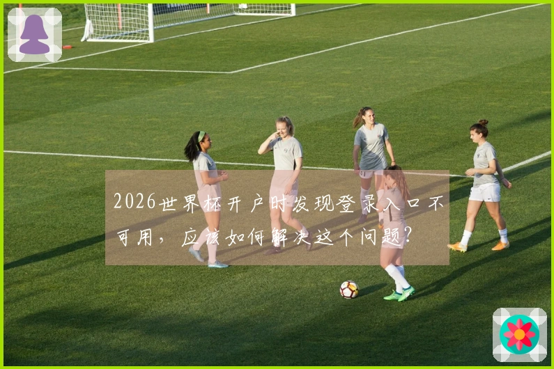 2026世界杯开户时发现登录入口不可用，应该如何解决这个问题？