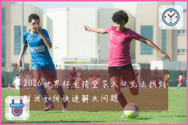 2026世界杯竞猜登录入口无法找到时该如何快速解决问题