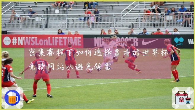 密集赛程下如何选择靠谱的世界杯竞猜网站以避免踩雷