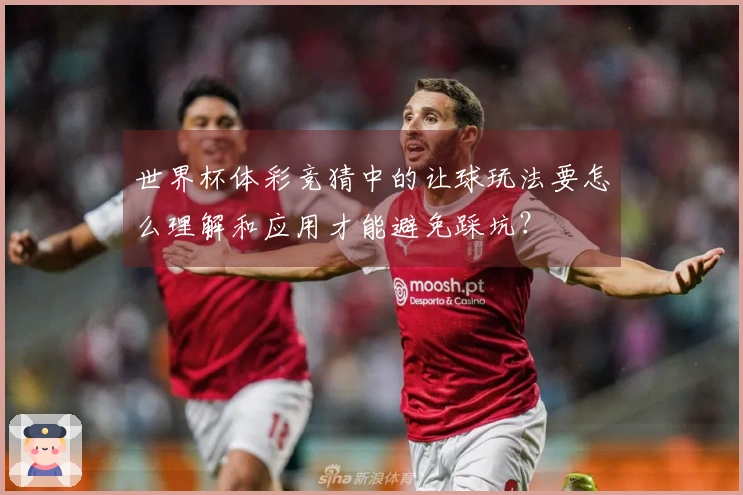 世界杯体彩竞猜中的让球玩法要怎么理解和应用才能避免踩坑？
