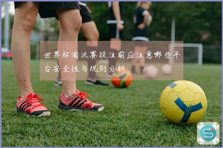 世界杯淘汰赛投注前应注意哪些平台安全性与规则分析