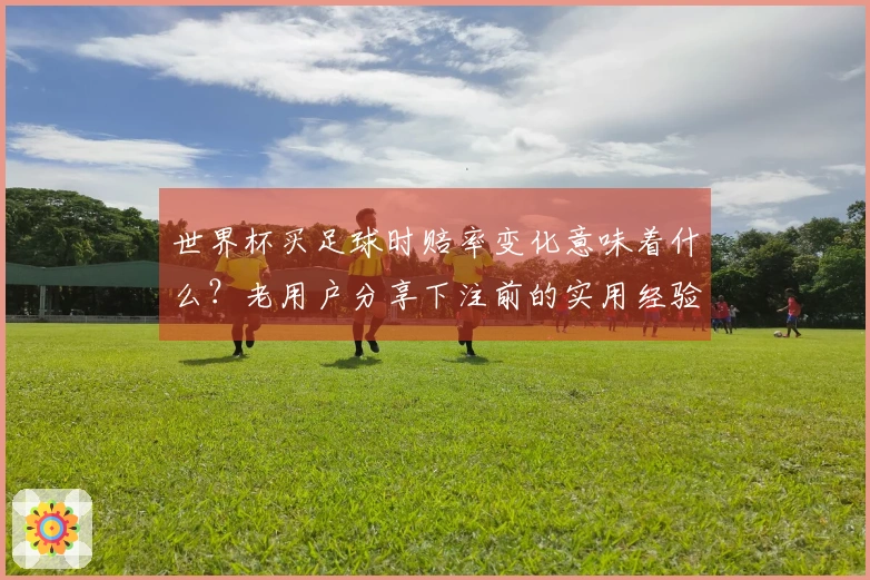 世界杯买足球时赔率变化意味着什么？老用户分享下注前的实用经验和技巧