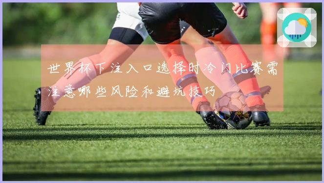 世界杯下注入口选择时冷门比赛需注意哪些风险和避坑技巧